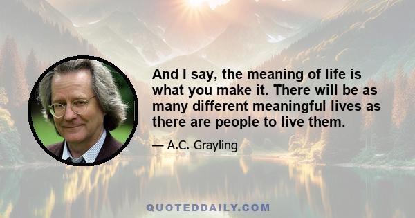 And I say, the meaning of life is what you make it. There will be as many different meaningful lives as there are people to live them.