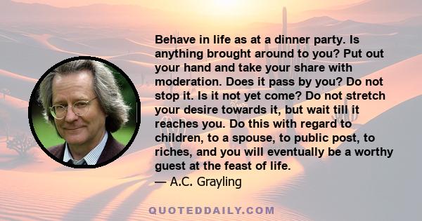 Behave in life as at a dinner party. Is anything brought around to you? Put out your hand and take your share with moderation. Does it pass by you? Do not stop it. Is it not yet come? Do not stretch your desire towards