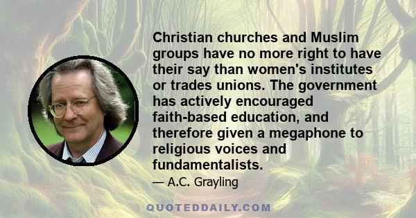 Christian churches and Muslim groups have no more right to have their say than women's institutes or trades unions. The government has actively encouraged faith-based education, and therefore given a megaphone to