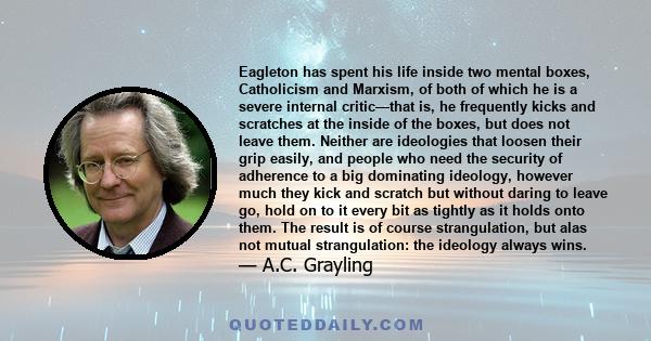 Eagleton has spent his life inside two mental boxes, Catholicism and Marxism, of both of which he is a severe internal critic—that is, he frequently kicks and scratches at the inside of the boxes, but does not leave