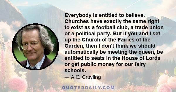 Everybody is entitled to believe. Churches have exactly the same right to exist as a football club, a trade union or a political party. But if you and I set up the Church of the Fairies of the Garden, then I don't think 