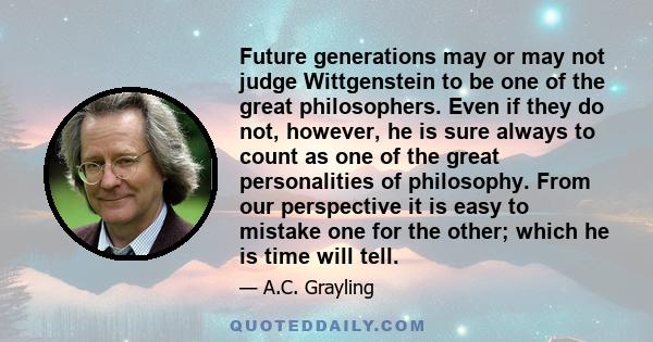 Future generations may or may not judge Wittgenstein to be one of the great philosophers. Even if they do not, however, he is sure always to count as one of the great personalities of philosophy. From our perspective it 