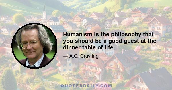 Humanism is the philosophy that you should be a good guest at the dinner table of life.