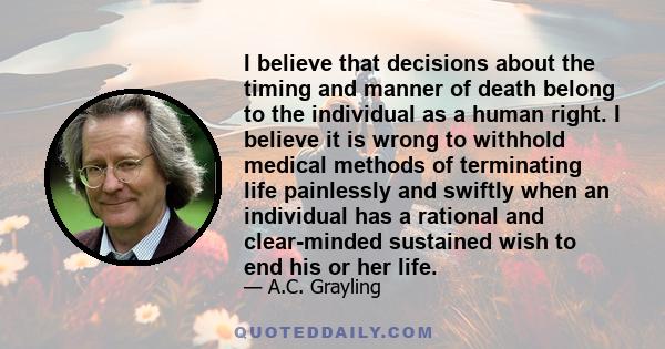 I believe that decisions about the timing and manner of death belong to the individual as a human right. I believe it is wrong to withhold medical methods of terminating life painlessly and swiftly when an individual