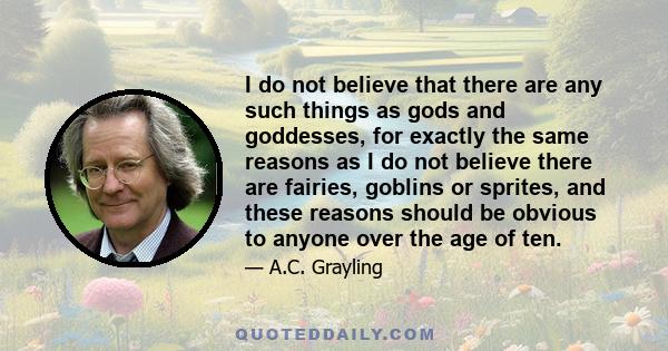 I do not believe that there are any such things as gods and goddesses, for exactly the same reasons as I do not believe there are fairies, goblins or sprites, and these reasons should be obvious to anyone over the age