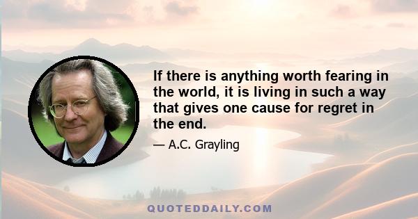 If there is anything worth fearing in the world, it is living in such a way that gives one cause for regret in the end.