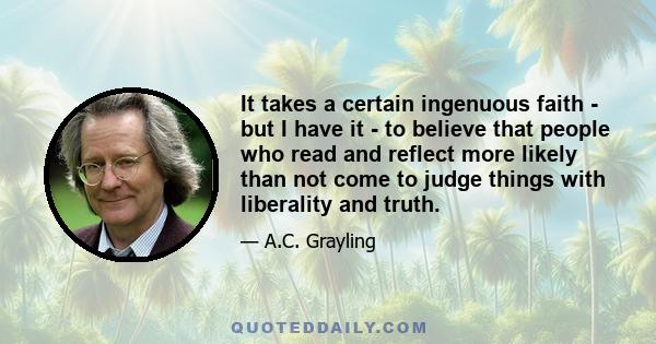 It takes a certain ingenuous faith - but I have it - to believe that people who read and reflect more likely than not come to judge things with liberality and truth.