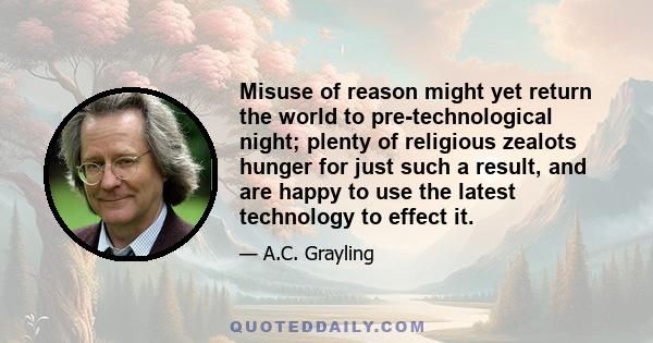 Misuse of reason might yet return the world to pre-technological night; plenty of religious zealots hunger for just such a result, and are happy to use the latest technology to effect it.