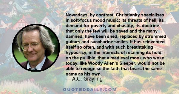 Nowadays, by contrast, Christianity specialises in soft-focus mood music; its threats of hell, its demand for poverty and chastity, its doctrine that only the few will be saved and the many damned, have been shed,