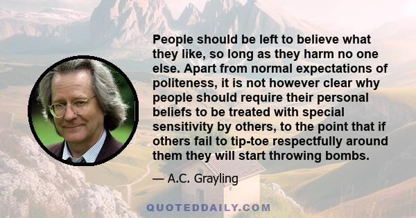 People should be left to believe what they like, so long as they harm no one else. Apart from normal expectations of politeness, it is not however clear why people should require their personal beliefs to be treated