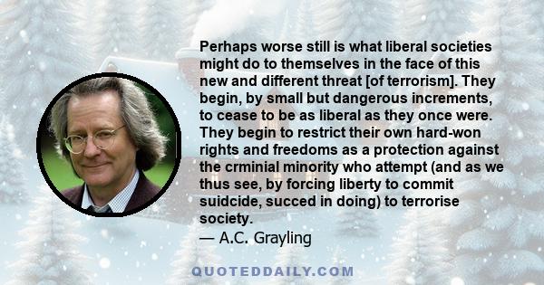 Perhaps worse still is what liberal societies might do to themselves in the face of this new and different threat [of terrorism]. They begin, by small but dangerous increments, to cease to be as liberal as they once