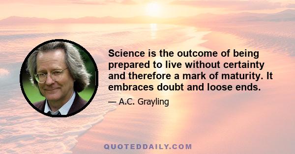 Science is the outcome of being prepared to live without certainty and therefore a mark of maturity. It embraces doubt and loose ends.