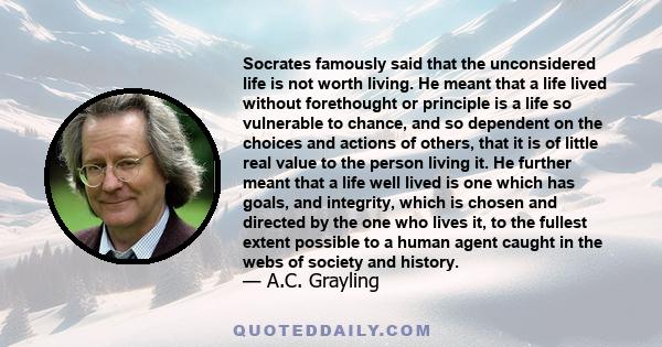 Socrates famously said that the unconsidered life is not worth living. He meant that a life lived without forethought or principle is a life so vulnerable to chance, and so dependent on the choices and actions of