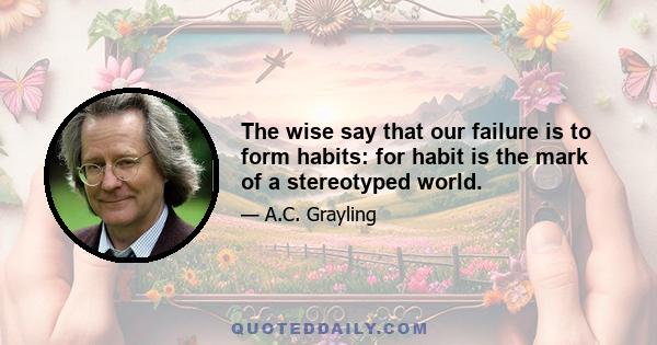 The wise say that our failure is to form habits: for habit is the mark of a stereotyped world.