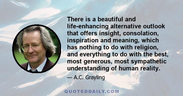 There is a beautiful and life-enhancing alternative outlook that offers insight, consolation, inspiration and meaning, which has nothing to do with religion, and everything to do with the best, most generous, most