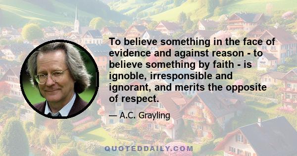 To believe something in the face of evidence and against reason - to believe something by faith - is ignoble, irresponsible and ignorant, and merits the opposite of respect.