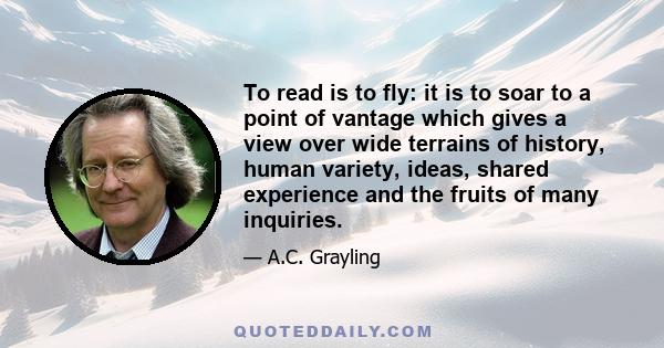 To read is to fly: it is to soar to a point of vantage which gives a view over wide terrains of history, human variety, ideas, shared experience and the fruits of many inquiries.