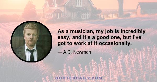 As a musician, my job is incredibly easy, and it's a good one, but I've got to work at it occasionally.