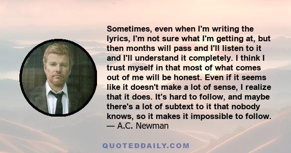 Sometimes, even when I'm writing the lyrics, I'm not sure what I'm getting at, but then months will pass and I'll listen to it and I'll understand it completely. I think I trust myself in that most of what comes out of