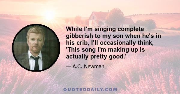 While I'm singing complete gibberish to my son when he's in his crib, I'll occasionally think, 'This song I'm making up is actually pretty good.'