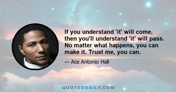 If you understand 'it' will come, then you'll understand 'it' will pass. No matter what happens, you can make it. Trust me, you can.