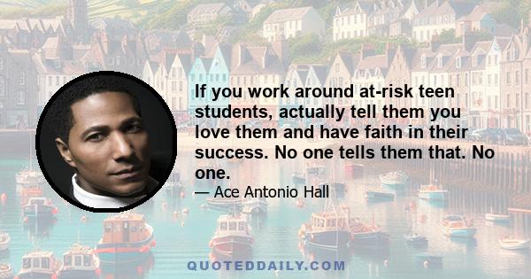 If you work around at-risk teen students, actually tell them you love them and have faith in their success. No one tells them that. No one.