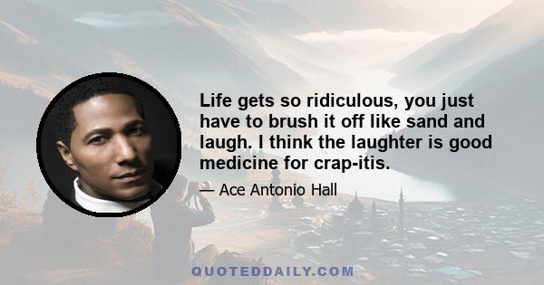 Life gets so ridiculous, you just have to brush it off like sand and laugh. I think the laughter is good medicine for crap-itis.