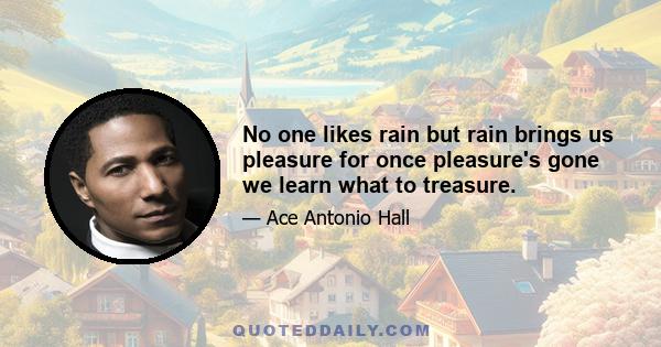 No one likes rain but rain brings us pleasure for once pleasure's gone we learn what to treasure.