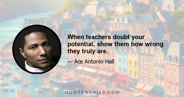 When teachers doubt your potential, show them how wrong they truly are.