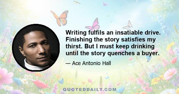 Writing fulfils an insatiable drive. Finishing the story satisfies my thirst. But I must keep drinking until the story quenches a buyer.