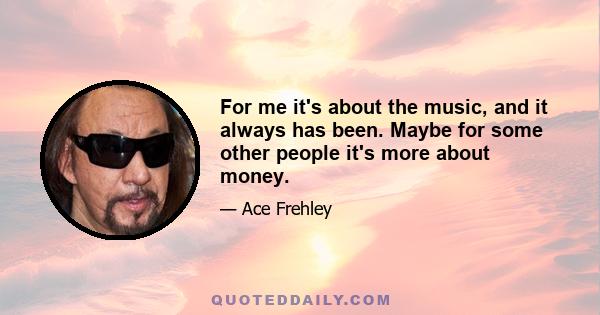 For me it's about the music, and it always has been. Maybe for some other people it's more about money.