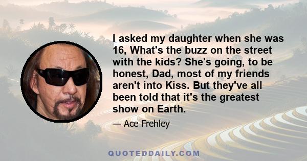 I asked my daughter when she was 16, What's the buzz on the street with the kids? She's going, to be honest, Dad, most of my friends aren't into Kiss. But they've all been told that it's the greatest show on Earth.