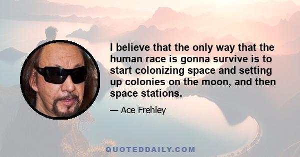 I believe that the only way that the human race is gonna survive is to start colonizing space and setting up colonies on the moon, and then space stations.