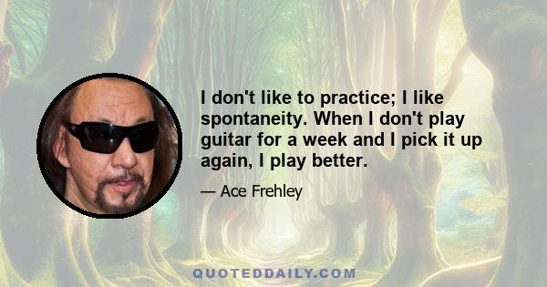 I don't like to practice; I like spontaneity. When I don't play guitar for a week and I pick it up again, I play better.