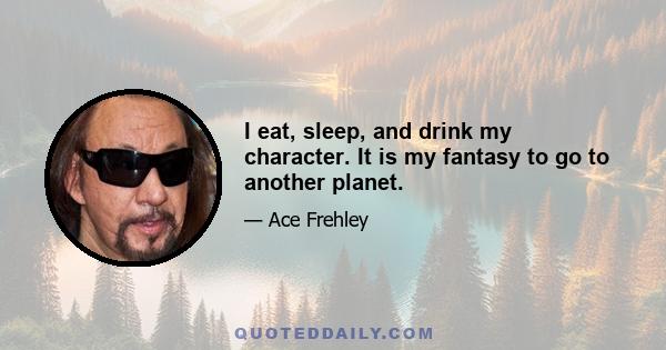 I eat, sleep, and drink my character. It is my fantasy to go to another planet.