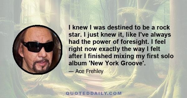 I knew I was destined to be a rock star. I just knew it, like I've always had the power of foresight. I feel right now exactly the way I felt after I finished mixing my first solo album 'New York Groove'.