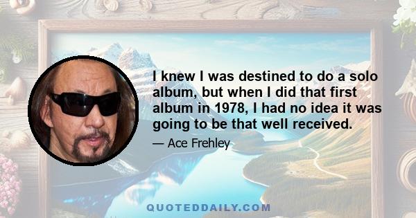 I knew I was destined to do a solo album, but when I did that first album in 1978, I had no idea it was going to be that well received.