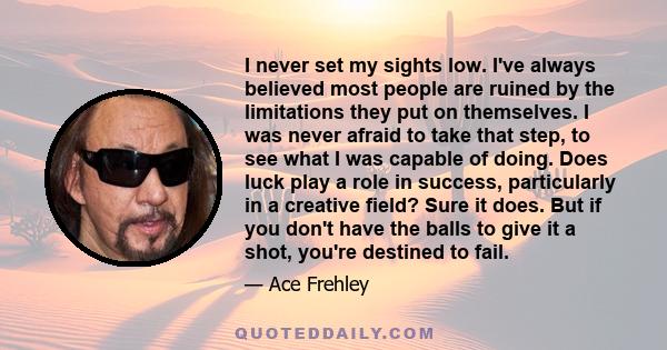 I never set my sights low. I've always believed most people are ruined by the limitations they put on themselves. I was never afraid to take that step, to see what I was capable of doing. Does luck play a role in