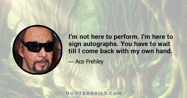 I'm not here to perform. I'm here to sign autographs. You have to wait till I come back with my own hand.