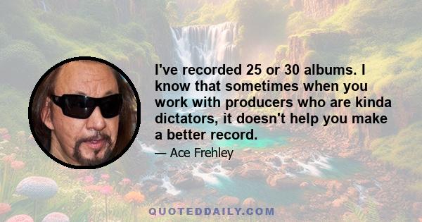 I've recorded 25 or 30 albums. I know that sometimes when you work with producers who are kinda dictators, it doesn't help you make a better record.