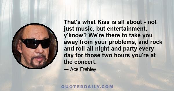 That's what Kiss is all about - not just music, but entertainment, y'know? We're there to take you away from your problems, and rock and roll all night and party every day for those two hours you're at the concert.