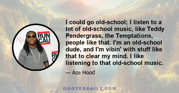 I could go old-school; I listen to a lot of old-school music, like Teddy Pendergrass, the Temptations, people like that. I'm an old-school dude, and I'm vibin' with stuff like that to clear my mind. I like listening to