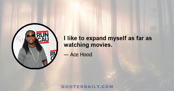 I like to expand myself as far as watching movies.