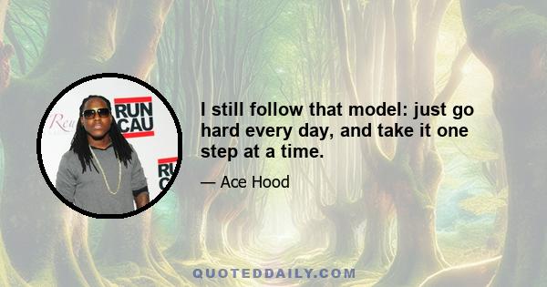 I still follow that model: just go hard every day, and take it one step at a time.