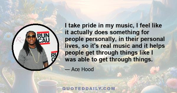 I take pride in my music, I feel like it actually does something for people personally, in their personal lives, so it's real music and it helps people get through things like I was able to get through things.