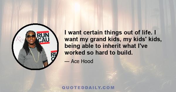 I want certain things out of life. I want my grand kids, my kids' kids, being able to inherit what I've worked so hard to build.