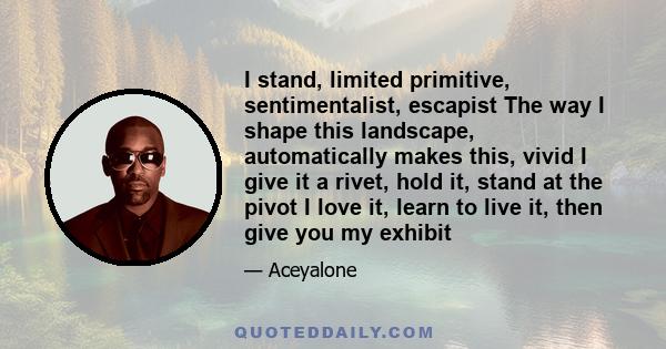 I stand, limited primitive, sentimentalist, escapist The way I shape this landscape, automatically makes this, vivid I give it a rivet, hold it, stand at the pivot I love it, learn to live it, then give you my exhibit