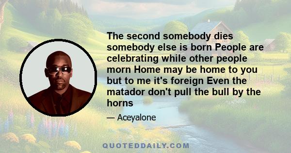 The second somebody dies somebody else is born People are celebrating while other people morn Home may be home to you but to me it's foreign Even the matador don't pull the bull by the horns