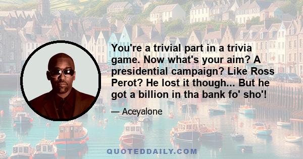 You're a trivial part in a trivia game. Now what's your aim? A presidential campaign? Like Ross Perot? He lost it though... But he got a billion in tha bank fo' sho'!