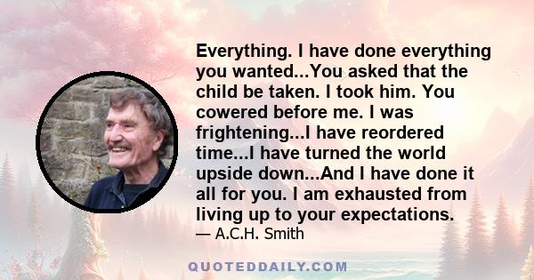 Everything. I have done everything you wanted...You asked that the child be taken. I took him. You cowered before me. I was frightening...I have reordered time...I have turned the world upside down...And I have done it